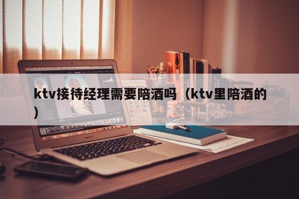 ktv接待经理需要陪酒吗（ktv里陪酒的）