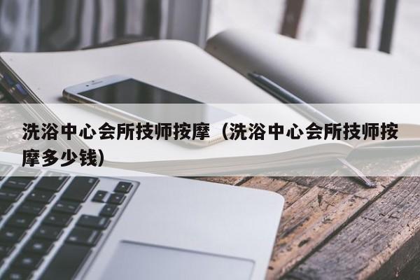 洗浴中心会所技师按摩（洗浴中心会所技师按摩多少钱）