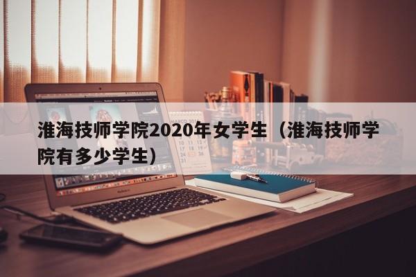 淮海技师学院2020年女学生（淮海技师学院有多少学生）