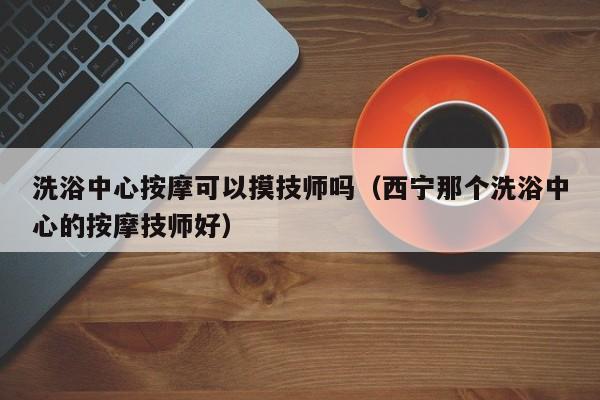 洗浴中心按摩可以摸技师吗（西宁那个洗浴中心的按摩技师好）