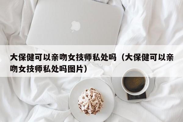 大保健可以亲吻女技师私处吗（大保健可以亲吻女技师私处吗图片）