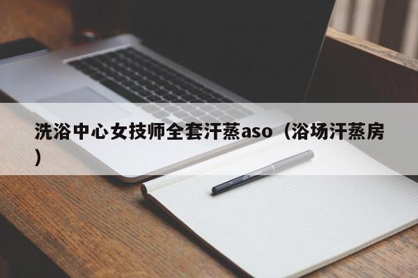 洗浴中心女技师全套汗蒸aso（浴场汗蒸房）