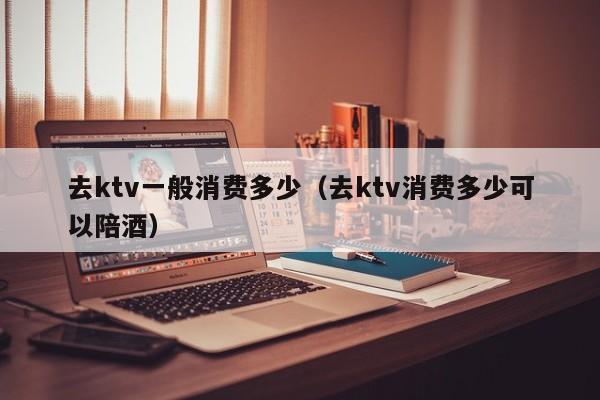 去ktv一般消费多少（去ktv消费多少可以陪酒）