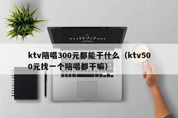 ktv陪唱300元都能干什么（ktv500元找一个陪唱都干嘛）