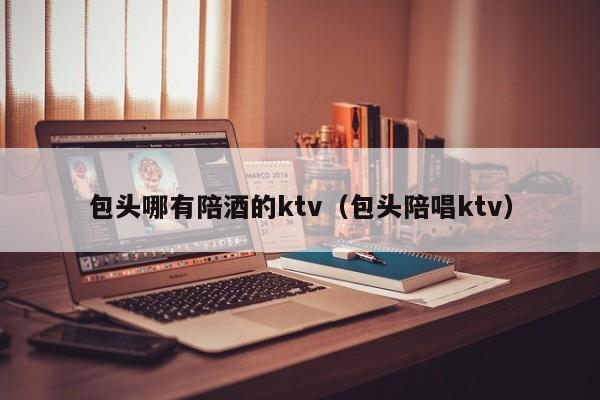 包头哪有陪酒的ktv（包头陪唱ktv）