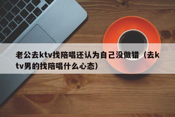 老公去ktv找陪唱还认为自己没做错（去ktv男的找陪唱什么心态）