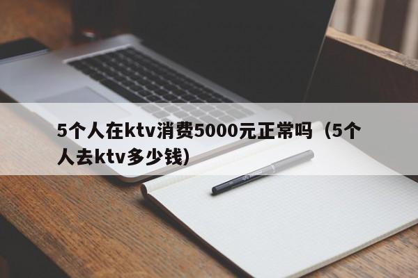 5个人在ktv消费5000元正常吗（5个人去ktv多少钱）