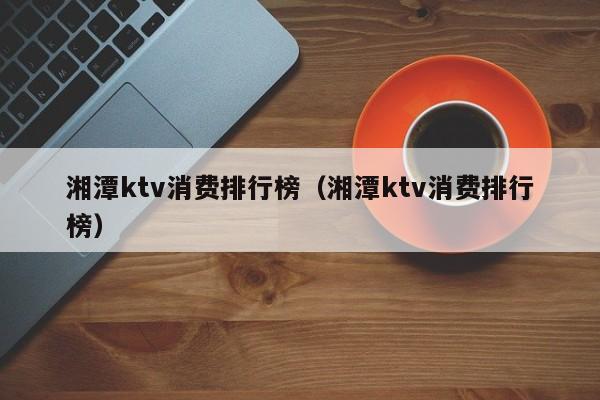 湘潭ktv消费排行榜（湘潭ktv消费排行榜）