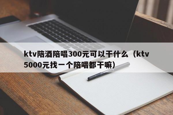 ktv陪酒陪唱300元可以干什么（ktv5000元找一个陪唱都干嘛）