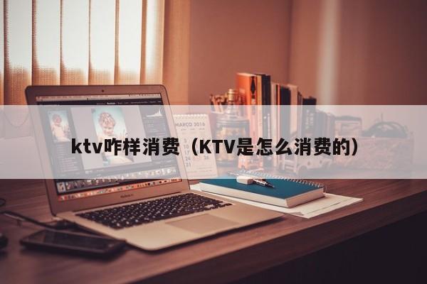 ktv咋样消费（KTV是怎么消费的）