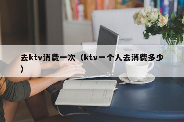 去ktv消费一次（ktv一个人去消费多少）