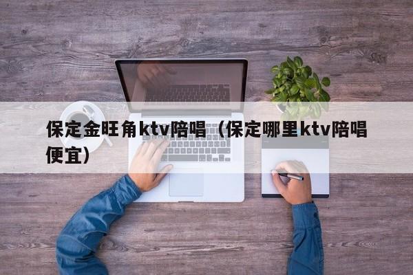 保定金旺角ktv陪唱（保定哪里ktv陪唱便宜）