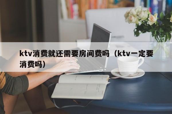 ktv消费就还需要房间费吗（ktv一定要消费吗）