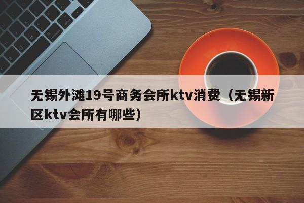 无锡外滩19号商务会所ktv消费（无锡新区ktv会所有哪些）