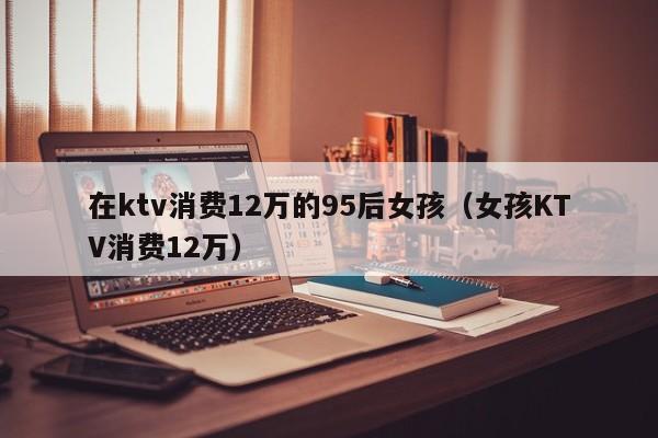 在ktv消费12万的95后女孩（女孩KTV消费12万）