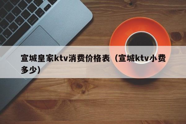 宣城皇家ktv消费价格表（宣城ktv小费多少）