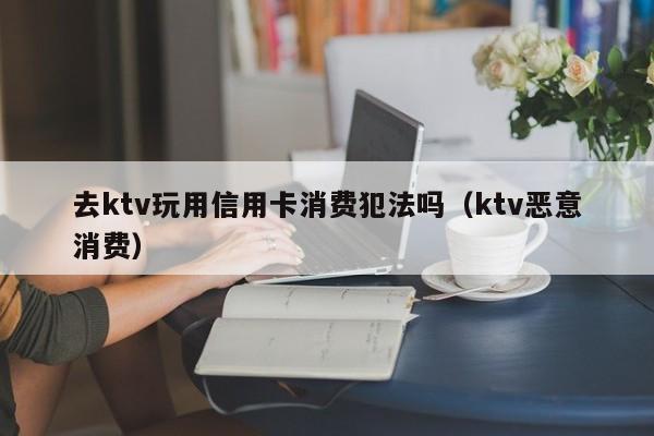 去ktv玩用信用卡消费犯法吗（ktv恶意消费）