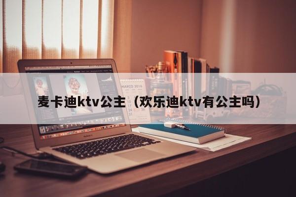 麦卡迪ktv公主（欢乐迪ktv有公主吗）