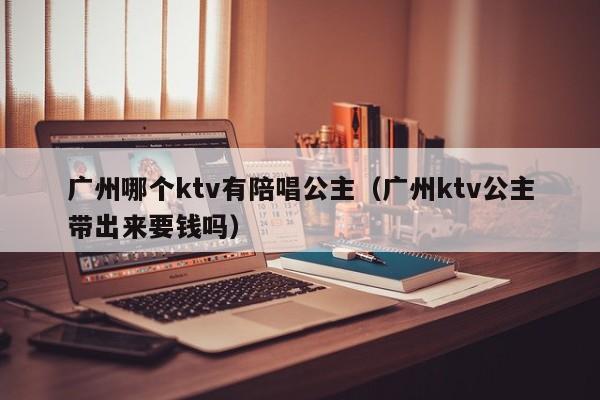 广州哪个ktv有陪唱公主（广州ktv公主带出来要钱吗）