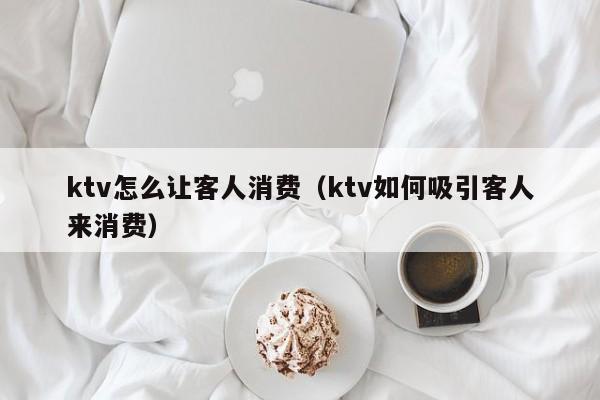 ktv怎么让客人消费（ktv如何吸引客人来消费）