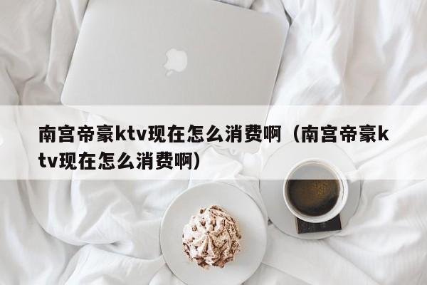 南宫帝豪ktv现在怎么消费啊（南宫帝豪ktv现在怎么消费啊）