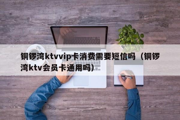 铜锣湾ktvvip卡消费需要短信吗（铜锣湾ktv会员卡通用吗）