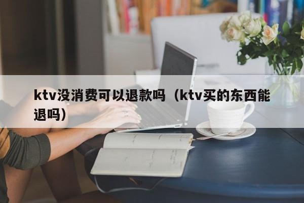 ktv没消费可以退款吗（ktv买的东西能退吗）