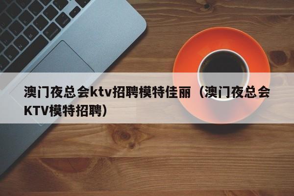 澳门夜总会ktv招聘模特佳丽（澳门夜总会KTV模特招聘）