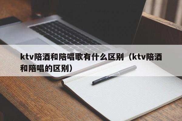 ktv陪酒和陪唱歌有什么区别（ktv陪酒和陪唱的区别）