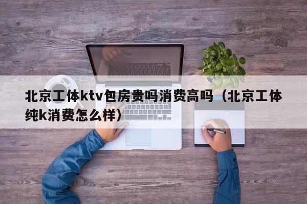 北京工体ktv包房贵吗消费高吗（北京工体纯k消费怎么样）