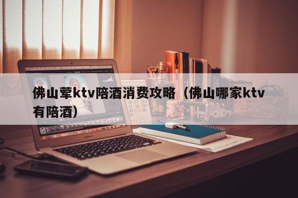 佛山荤ktv陪酒消费攻略（佛山哪家ktv有陪酒）