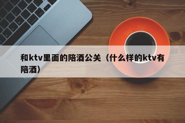 和ktv里面的陪酒公关（什么样的ktv有陪酒）