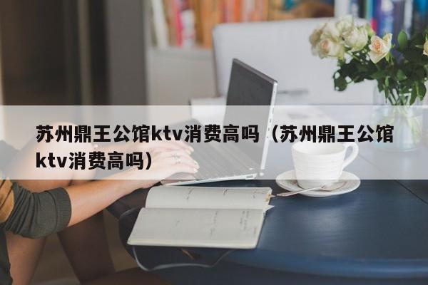 苏州鼎王公馆ktv消费高吗（苏州鼎王公馆ktv消费高吗）