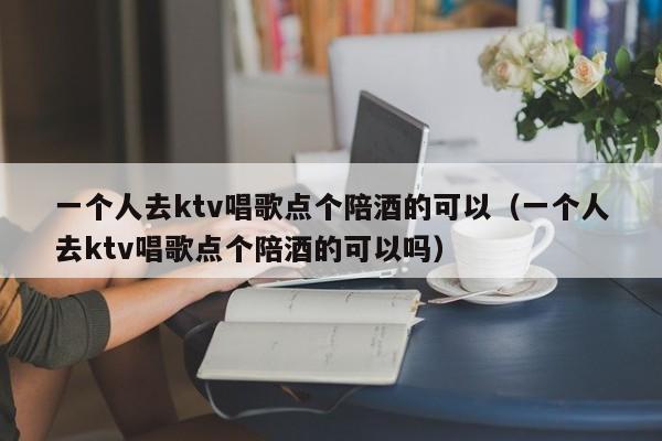 一个人去ktv唱歌点个陪酒的可以（一个人去ktv唱歌点个陪酒的可以吗）