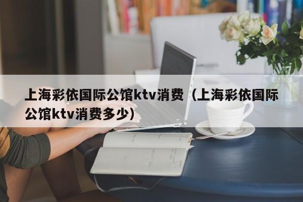 上海彩依国际公馆ktv消费（上海彩依国际公馆ktv消费多少）