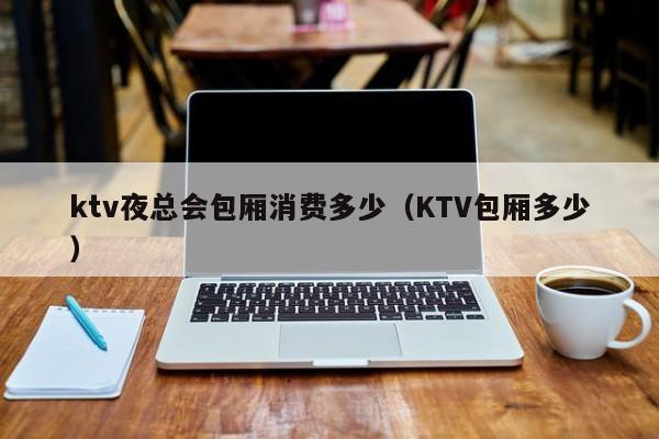 ktv夜总会包厢消费多少（KTV包厢多少）