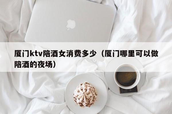 厦门ktv陪酒女消费多少（厦门哪里可以做陪酒的夜场）