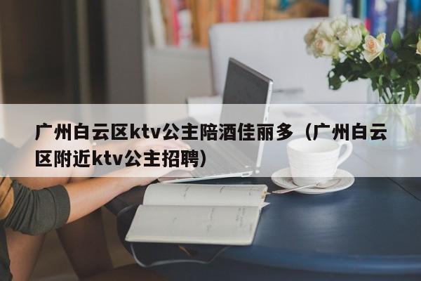 广州白云区ktv公主陪酒佳丽多（广州白云区附近ktv公主招聘）