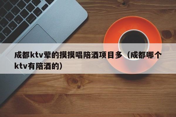 成都ktv荤的摸摸唱陪酒项目多（成都哪个ktv有陪酒的）