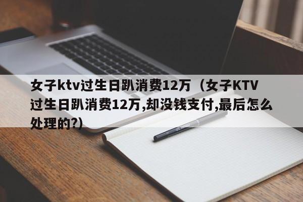 女子ktv过生日趴消费12万（女子KTV过生日趴消费12万,却没钱支付,最后怎么处理的?）