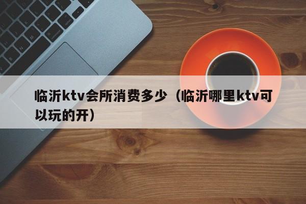 临沂ktv会所消费多少（临沂哪里ktv可以玩的开）