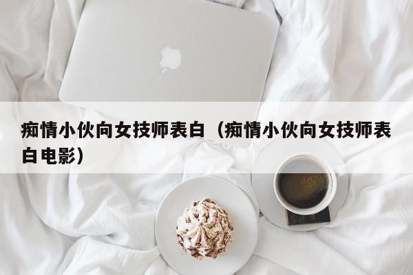 痴情小伙向女技师表白（痴情小伙向女技师表白电影）