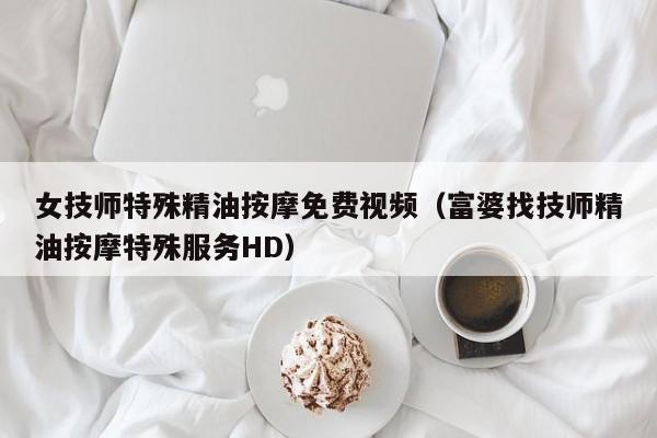 女技师特殊精油按摩免费视频（富婆找技师精油按摩特殊服务HD）