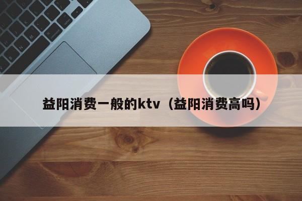 益阳消费一般的ktv（益阳消费高吗）