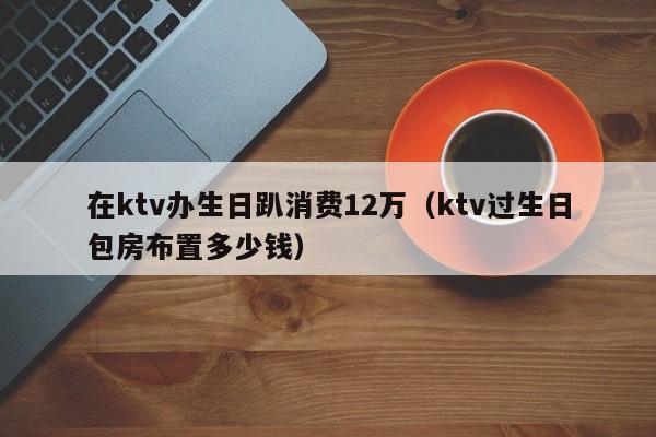 在ktv办生日趴消费12万（ktv过生日包房布置多少钱）