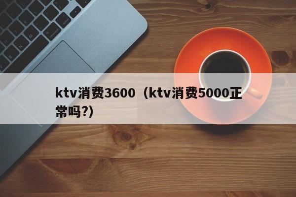 ktv消费3600（ktv消费5000正常吗?）