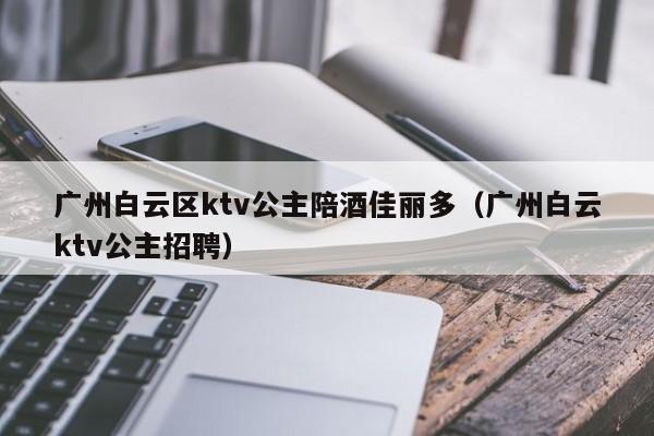 广州白云区ktv公主陪酒佳丽多（广州白云ktv公主招聘）