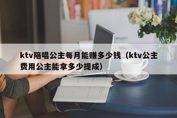 ktv陪唱公主每月能赚多少钱（ktv公主费用公主能拿多少提成）