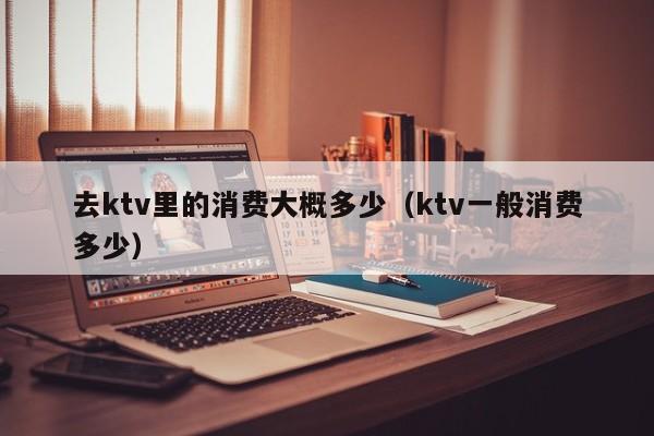 去ktv里的消费大概多少（ktv一般消费多少）