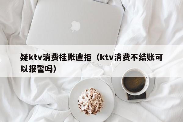 疑ktv消费挂账遭拒（ktv消费不结账可以报警吗）